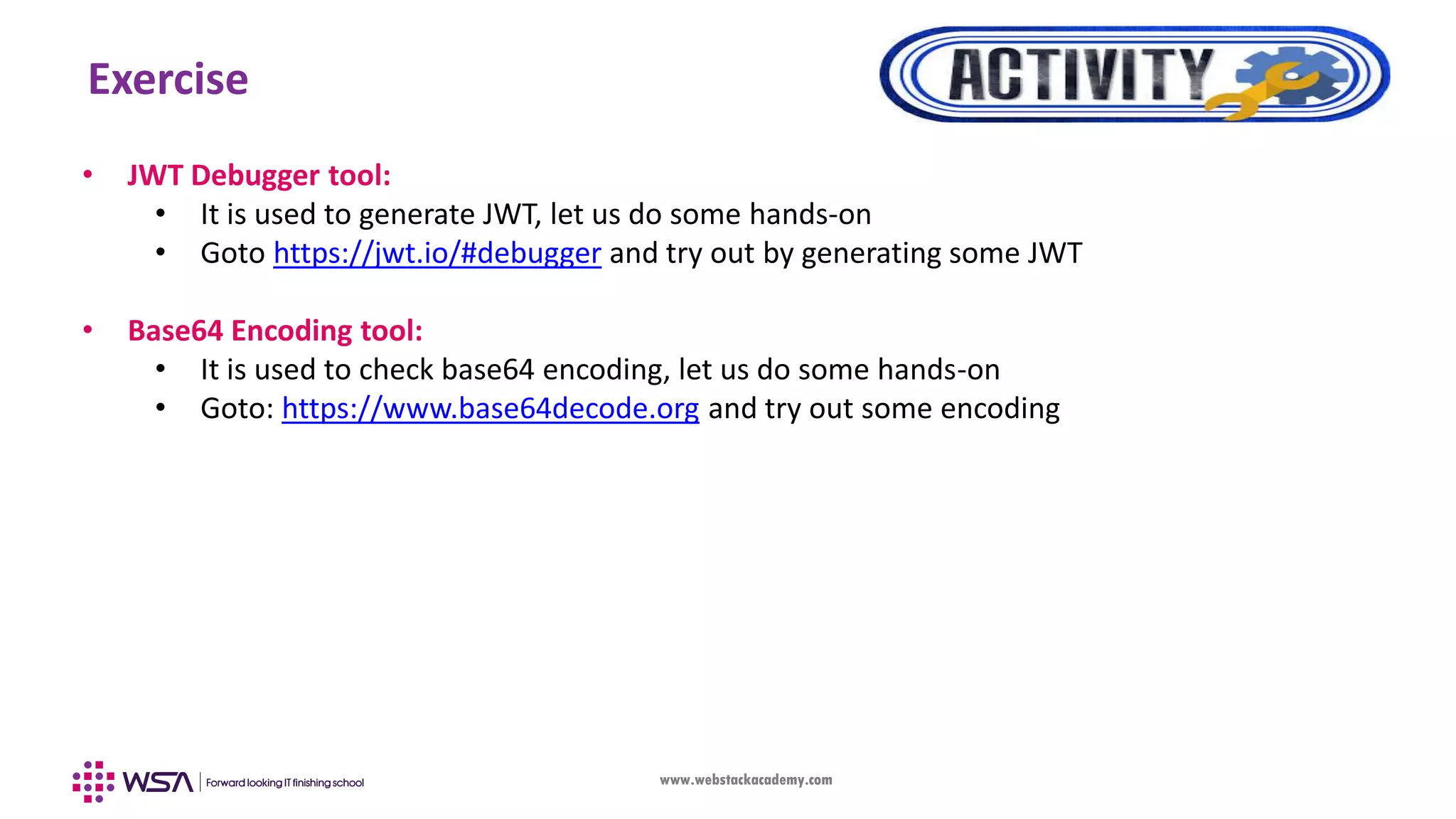 www.webstackacademy.com Exercise • JWT Debugger tool: • It is used to generate JWT, let us do some hands-on • Goto https://jwt.io/#debugger and try out by generating some JWT • Base64 Encoding tool: • It is used to check base64 encoding, let us do some hands-on • Goto: https://www.base64decode.org and try out some encoding 