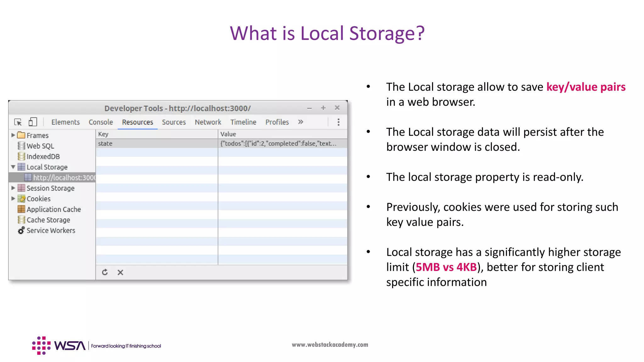 www.webstackacademy.com What is Local Storage? • The Local storage allow to save key/value pairs in a web browser. • The Local storage data will persist after the browser window is closed. • The local storage property is read-only. • Previously, cookies were used for storing such key value pairs. • Local storage has a significantly higher storage limit (5MB vs 4KB), better for storing client specific information 