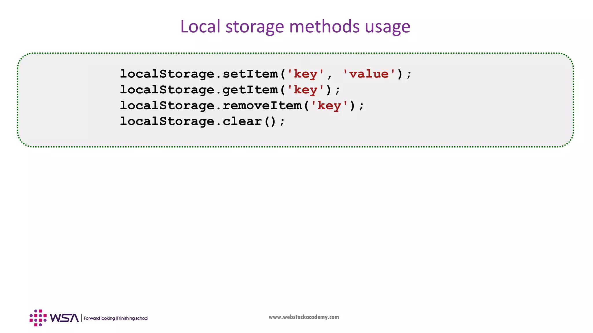 www.webstackacademy.com Local storage methods usage localStorage.setItem('key', 'value'); localStorage.getItem('key'); localStorage.removeItem('key'); localStorage.clear(); 
