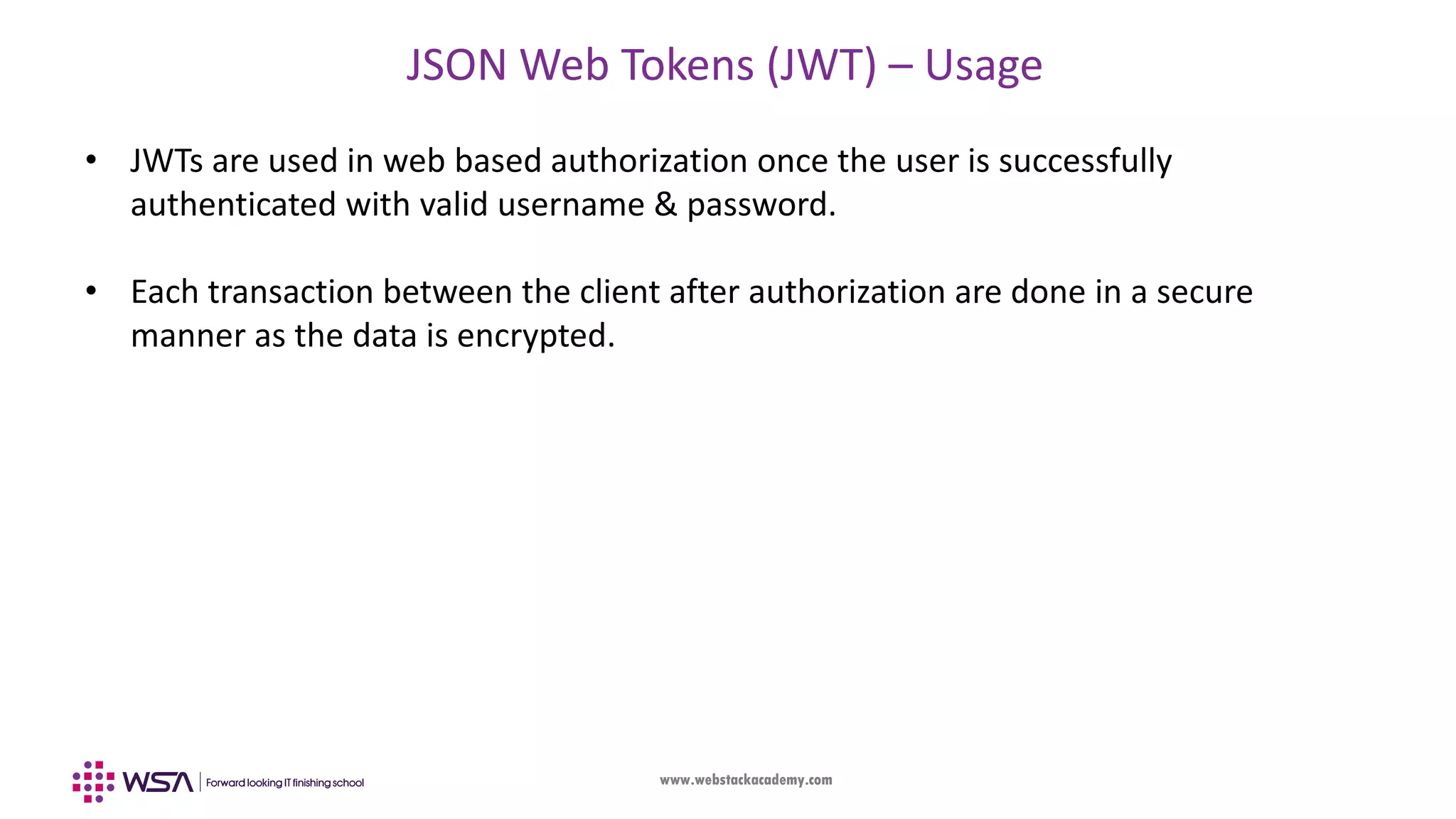 www.webstackacademy.com JSON Web Tokens (JWT) – Usage • JWTs are used in web based authorization once the user is successfully authenticated with valid username & password. • Each transaction between the client after authorization are done in a secure manner as the data is encrypted. 