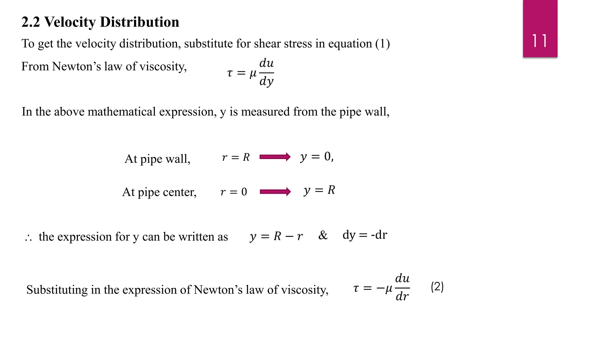 2.2 Velocity Distribution
To get the velocity distribution, substitute for shear stress in equation (1)
From Newton’s law of viscosity,
In the above mathematical expression, y is measured from the pipe wall,
Substituting in the expression of Newton’s law of viscosity,
⸫ the expression for y can be written as
𝜏 = 𝜇
𝑑𝑢
𝑑𝑦
At pipe wall, 𝑦 = 0,
At pipe center, 𝑦 = 𝑅
𝑦 = 𝑅 − 𝑟
𝜏 = −𝜇
𝑑𝑢
𝑑𝑟
11
dy = -dr
𝑟 = 𝑅
𝑟 = 0
&
(2)
 