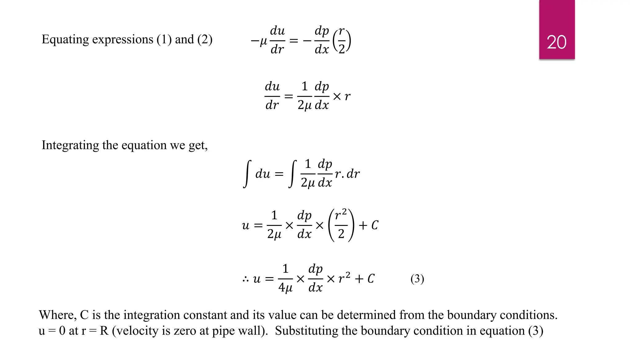 Integrating the equation we get,
Where, C is the integration constant and its value can be determined from the boundary conditions.
u = 0 at r = R (velocity is zero at pipe wall). Substituting the boundary condition in equation (3)
−𝜇
𝑑𝑢
𝑑𝑟
= −
𝑑𝑝
𝑑𝑥
𝑟
2
1
2
𝑑𝑢
𝑑𝑟
=
1
2𝜇
𝑑𝑝
𝑑𝑥
× 𝑟
න 𝑑𝑢 = න
1
2𝜇
𝑑𝑝
𝑑𝑥
𝑟. 𝑑𝑟
𝑢 =
1
2𝜇
×
𝑑𝑝
𝑑𝑥
×
𝑟2
2
+ 𝐶
∴ 𝑢 =
1
4𝜇
×
𝑑𝑝
𝑑𝑥
× 𝑟2 + 𝐶
Equating expressions (1) and (2) 20
(3)
 