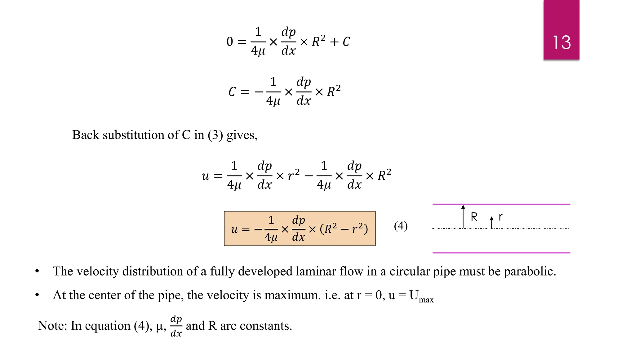 • The velocity distribution of a fully developed laminar flow in a circular pipe must be parabolic.
• At the center of the pipe, the velocity is maximum. i.e. at r = 0, u = Umax
Note: In equation (4), µ,
𝑑𝑝
𝑑𝑥
and R are constants.
13
0 =
1
4𝜇
×
𝑑𝑝
𝑑𝑥
× 𝑅2 + 𝐶
𝐶 = −
1
4𝜇
×
𝑑𝑝
𝑑𝑥
× 𝑅2
Back substitution of C in (3) gives,
𝑢 =
1
4𝜇
×
𝑑𝑝
𝑑𝑥
× 𝑟2 −
1
4𝜇
×
𝑑𝑝
𝑑𝑥
× 𝑅2
𝑢 = −
1
4𝜇
×
𝑑𝑝
𝑑𝑥
× 𝑅2 − 𝑟2
R r
(4)
 