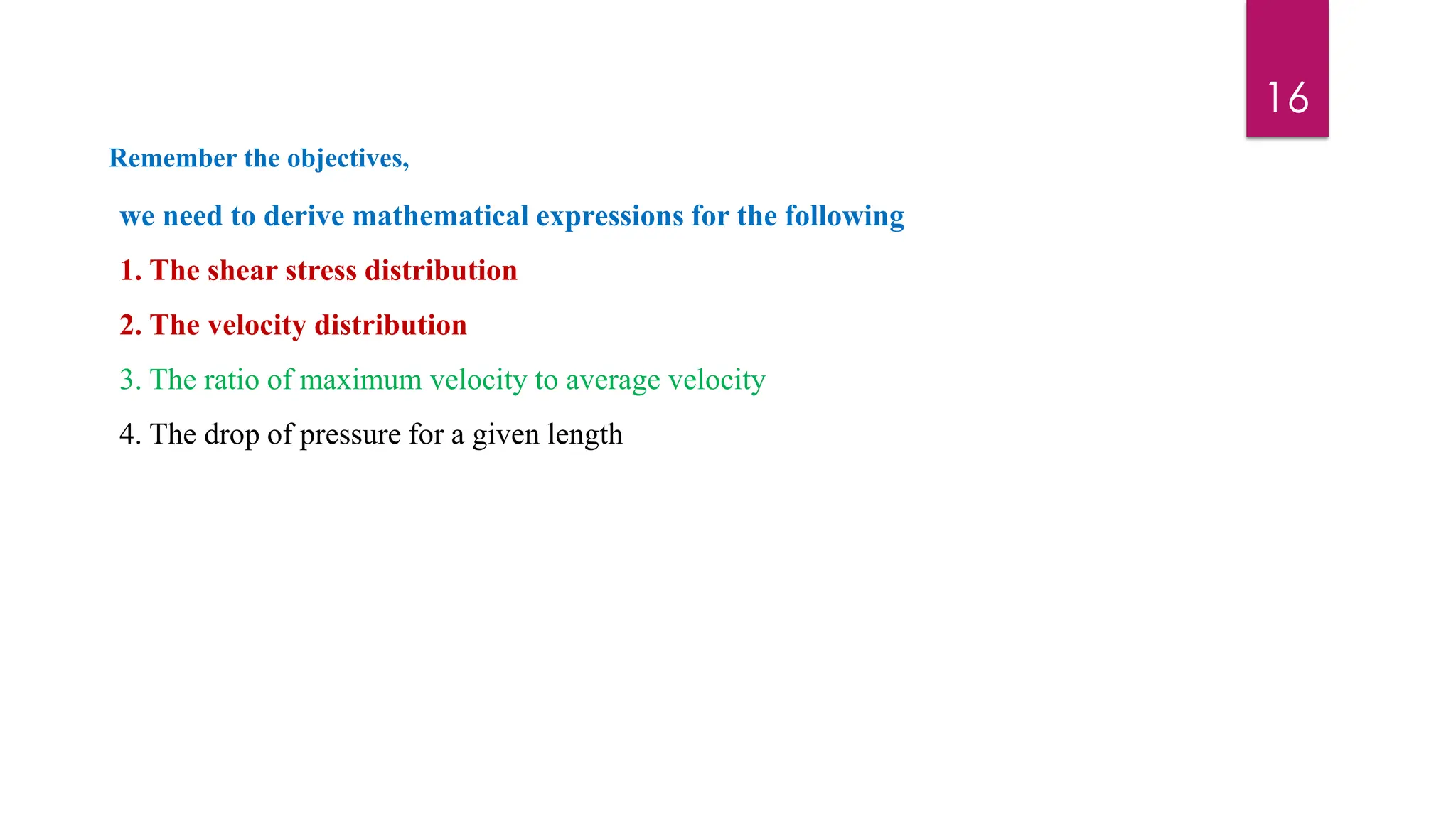 16
we need to derive mathematical expressions for the following
1. The shear stress distribution
2. The velocity distribution
3. The ratio of maximum velocity to average velocity
4. The drop of pressure for a given length
Remember the objectives,
 