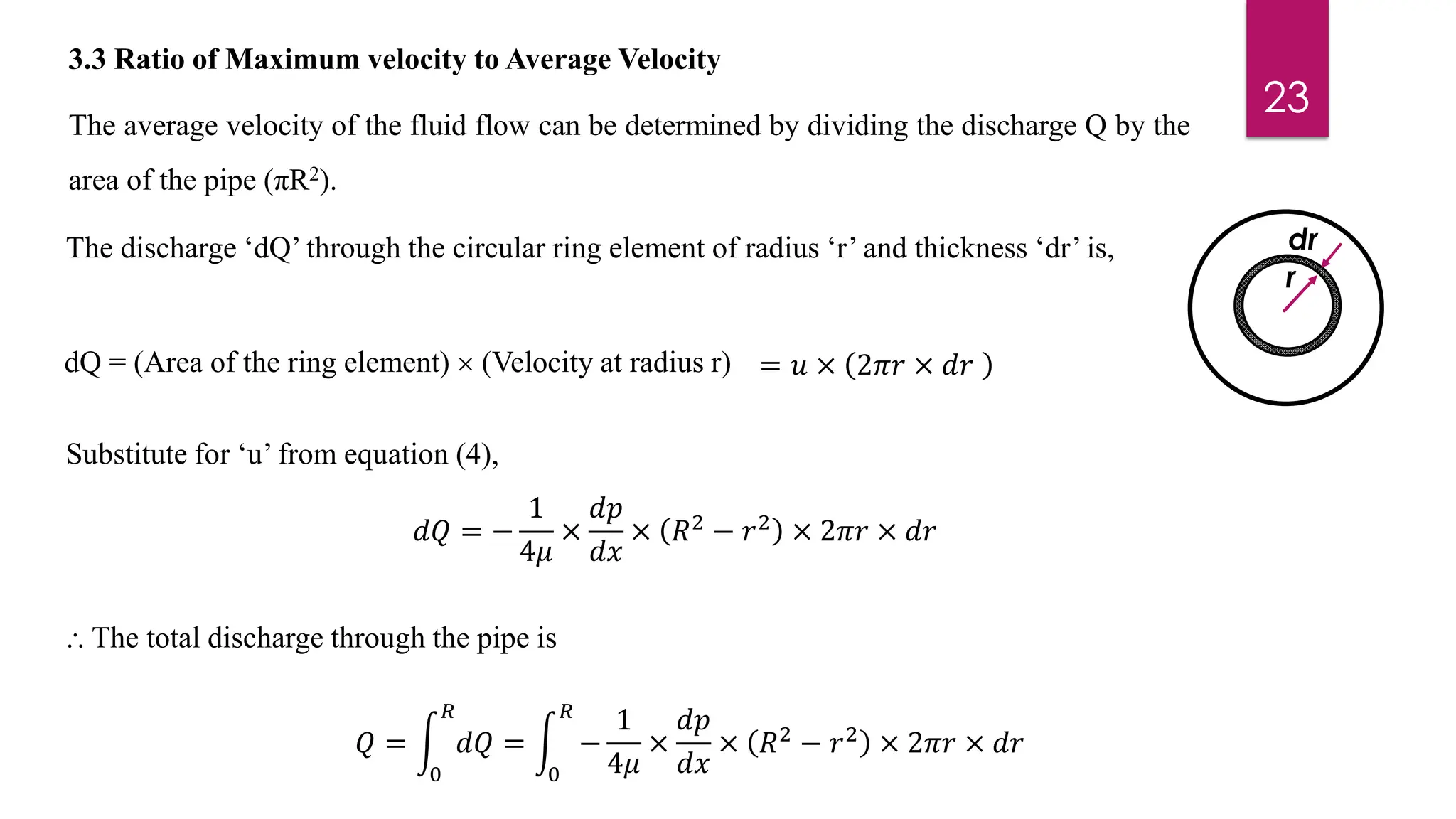 3.3 Ratio of Maximum velocity to Average Velocity
17
The average velocity of the fluid flow can be determined by dividing the discharge Q by the
area of the pipe (πR2).
dQ = (Area of the ring element)  (Velocity at radius r) = 𝑢 × 2𝜋𝑟 × 𝑑𝑟
Substitute for ‘u’ from equation (4),
𝑑𝑄 = −
1
4𝜇
×
𝑑𝑝
𝑑𝑥
× 𝑅2
− 𝑟2
× 2𝜋𝑟 × 𝑑𝑟
⸫ The total discharge through the pipe is
𝑄 = න
0
𝑅
𝑑𝑄 = න
0
𝑅
−
1
4𝜇
×
𝑑𝑝
𝑑𝑥
× 𝑅2
− 𝑟2
× 2𝜋𝑟 × 𝑑𝑟
23
r
dr
The discharge ‘dQ’ through the circular ring element of radius ‘r’ and thickness ‘dr’ is,
 