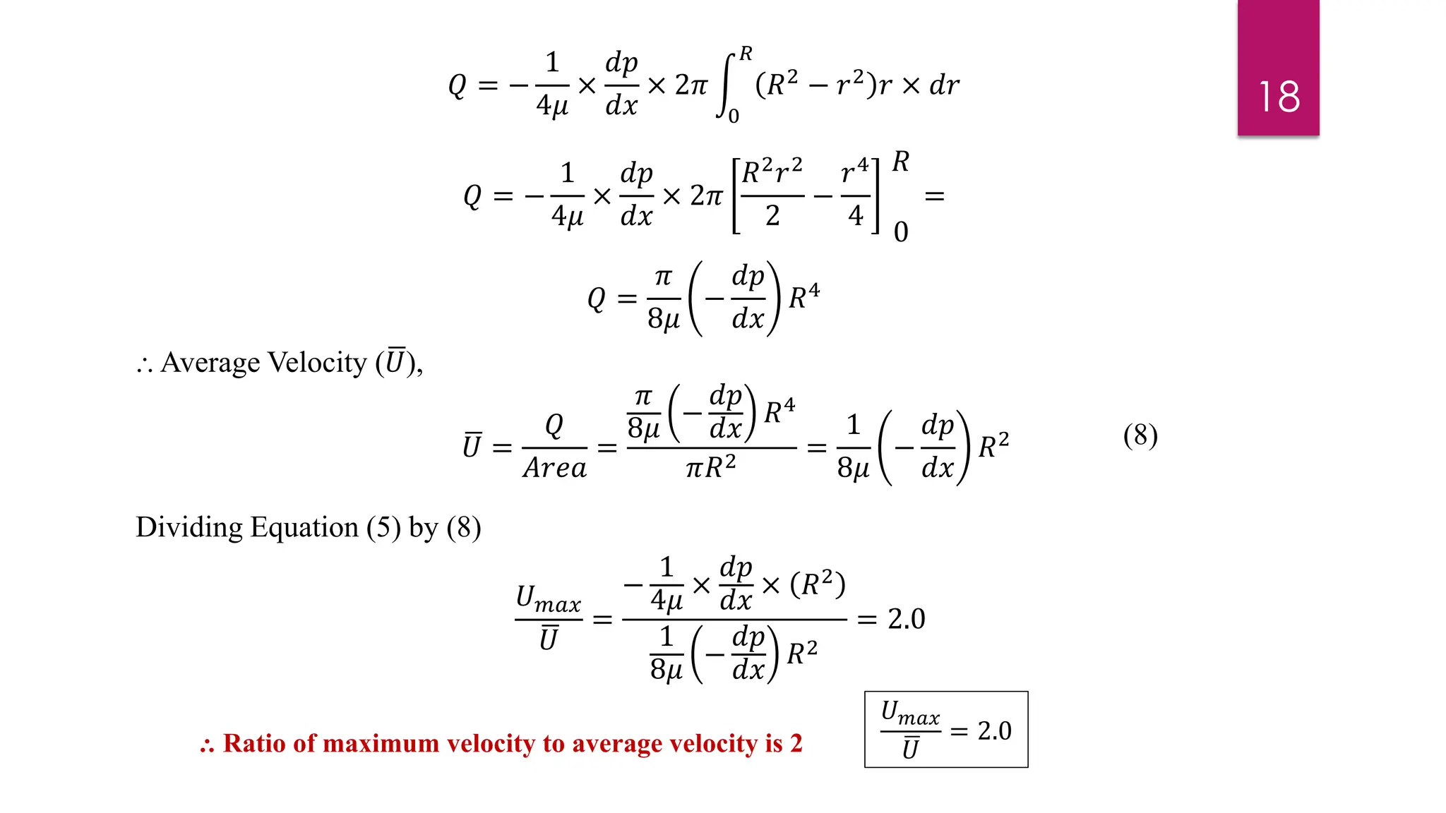 18
𝑄 =
𝜋
8𝜇
−
𝑑𝑝
𝑑𝑥
𝑅4
⸫ Average Velocity (ഥ
𝑈),
ഥ
𝑈 =
𝑄
𝐴𝑟𝑒𝑎
=
𝜋
8𝜇
−
𝑑𝑝
𝑑𝑥
𝑅4
𝜋𝑅2
=
1
8𝜇
−
𝑑𝑝
𝑑𝑥
𝑅2
Dividing Equation (5) by (8)
𝑈𝑚𝑎𝑥
ഥ
𝑈
=
−
1
4𝜇
×
𝑑𝑝
𝑑𝑥
× 𝑅2
1
8𝜇
−
𝑑𝑝
𝑑𝑥
𝑅2
= 2.0
⸫ Ratio of maximum velocity to average velocity is 2
𝑈𝑚𝑎𝑥
ഥ
𝑈
= 2.0
𝑄 = −
1
4𝜇
×
𝑑𝑝
𝑑𝑥
× 2𝜋 න
0
𝑅
𝑅2 − 𝑟2 𝑟 × 𝑑𝑟
(8)
𝑄 = −
1
4𝜇
×
𝑑𝑝
𝑑𝑥
× 2𝜋
𝑅2
𝑟2
2
−
𝑟4
4
𝑅
0
=
 
