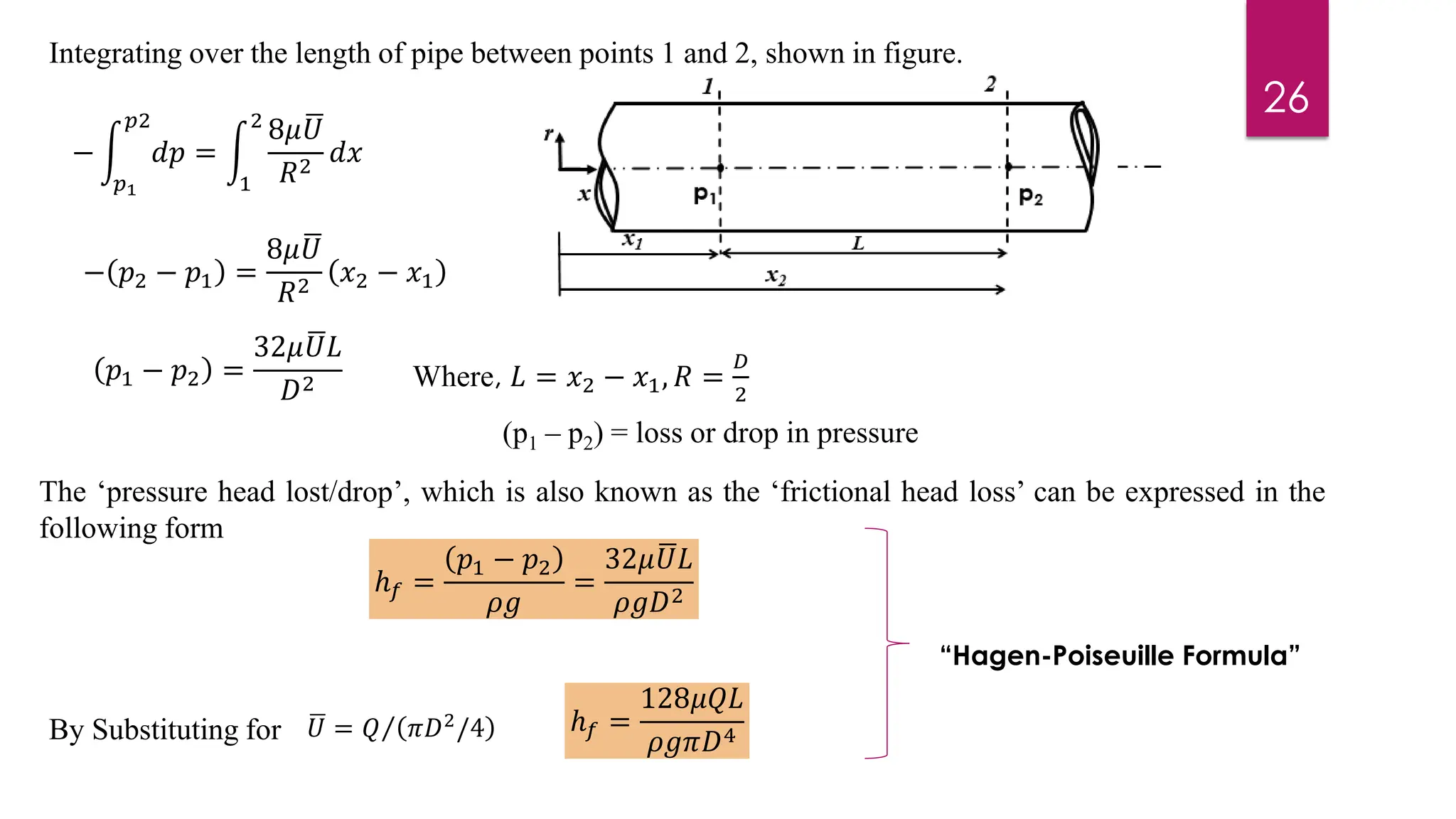 Integrating over the length of pipe between points 1 and 2, shown in figure.
− න
𝑝1
𝑝2
𝑑𝑝 = න
1
2
8𝜇 ഥ
𝑈
𝑅2
𝑑𝑥
− 𝑝2 − 𝑝1 =
8𝜇 ഥ
𝑈
𝑅2
𝑥2 − 𝑥1
𝑝1 − 𝑝2 =
32𝜇 ഥ
𝑈𝐿
𝐷2 Where, 𝐿 = 𝑥2 − 𝑥1, 𝑅 =
𝐷
2
The ‘pressure head lost/drop’, which is also known as the ‘frictional head loss’ can be expressed in the
following form
(p1 – p2) = loss or drop in pressure
ℎ𝑓 =
𝑝1 − 𝑝2
𝜌𝑔
=
32𝜇 ഥ
𝑈𝐿
𝜌𝑔𝐷2
By Substituting for ഥ
𝑈 = Τ
𝑄 𝜋𝐷2/4 ℎ𝑓 =
128𝜇𝑄𝐿
𝜌𝑔𝜋𝐷4
“Hagen-Poiseuille Formula”
26
 