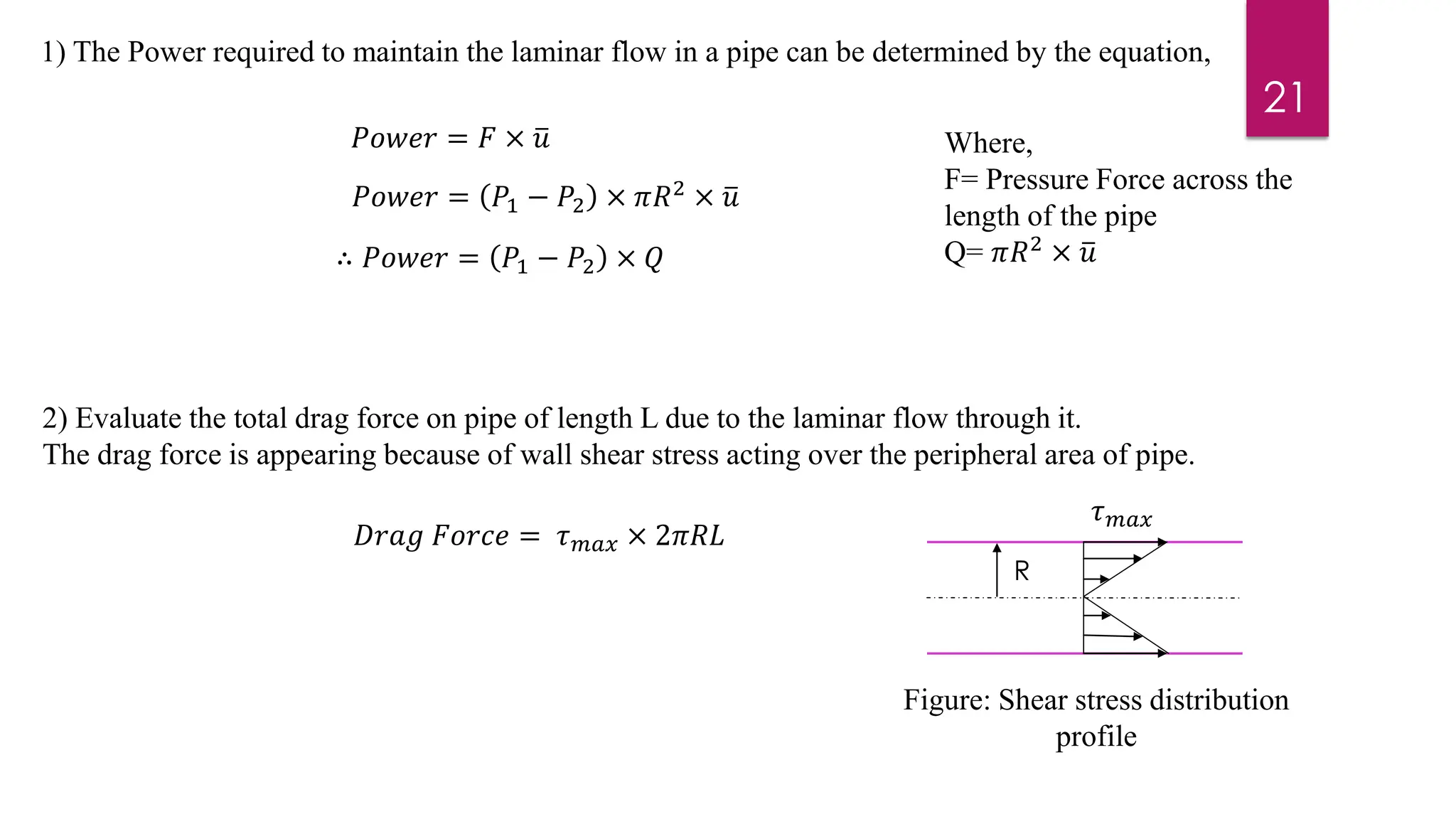 21
1) The Power required to maintain the laminar flow in a pipe can be determined by the equation,
𝑃𝑜𝑤𝑒𝑟 = 𝐹 × ത
𝑢 Where,
F= Pressure Force across the
length of the pipe
Q= 𝜋𝑅2
× ത
𝑢
𝑃𝑜𝑤𝑒𝑟 = 𝑃1 − 𝑃2 × 𝜋𝑅2 × ത
𝑢
∴ 𝑃𝑜𝑤𝑒𝑟 = 𝑃1 − 𝑃2 × 𝑄
2) Evaluate the total drag force on pipe of length L due to the laminar flow through it.
The drag force is appearing because of wall shear stress acting over the peripheral area of pipe.
𝐷𝑟𝑎𝑔 𝐹𝑜𝑟𝑐𝑒 = 𝜏𝑚𝑎𝑥 × 2𝜋𝑅𝐿
𝜏𝑚𝑎𝑥
R
Figure: Shear stress distribution
profile
 