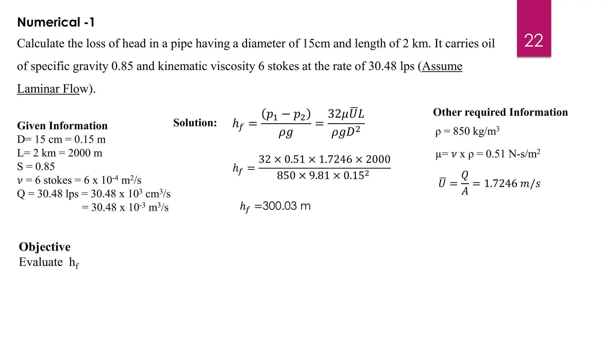 22
Numerical -1
Calculate the loss of head in a pipe having a diameter of 15cm and length of 2 km. It carries oil
of specific gravity 0.85 and kinematic viscosity 6 stokes at the rate of 30.48 lps (Assume
Laminar Flow).
Given Information
D= 15 cm = 0.15 m
L= 2 km = 2000 m
S = 0.85
𝜈 = 6 stokes = 6 x 10-4 m2/s
Q = 30.48 lps = 30.48 x 103 cm3/s
= 30.48 x 10-3 m3/s
ρ = 850 kg/m3
µ= 𝜈 x ρ = 0.51 N-s/m2
ഥ
𝑈 =
𝑄
𝐴
= 1.7246 𝑚/𝑠
Other required Information
ℎ𝑓 =
𝑝1 − 𝑝2
𝜌𝑔
=
32𝜇 ഥ
𝑈𝐿
𝜌𝑔𝐷2
ℎ𝑓 =
32 × 0.51 × 1.7246 × 2000
850 × 9.81 × 0.152
ℎ𝑓 =300.03 m
Objective
Evaluate hf
Solution:
 