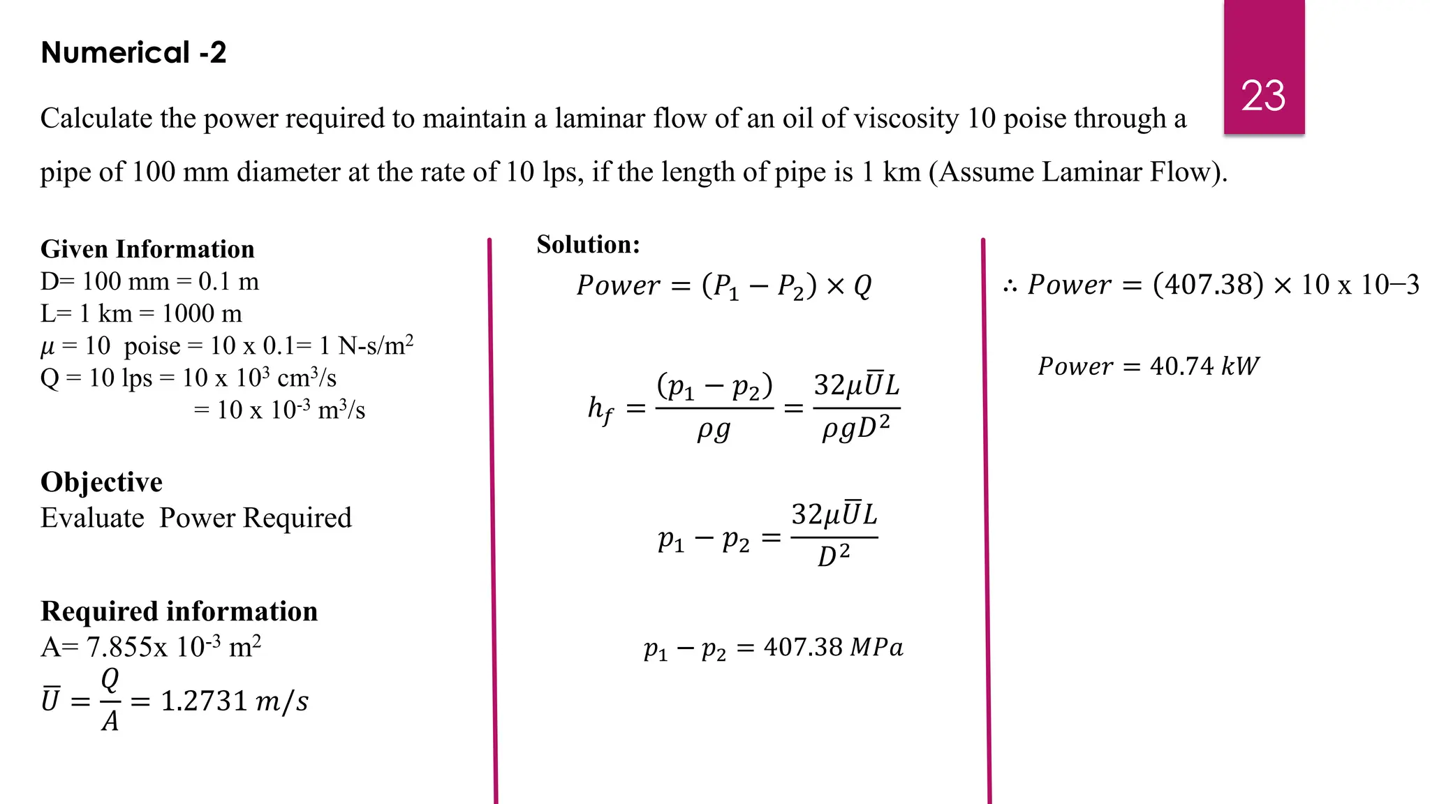 23
Calculate the power required to maintain a laminar flow of an oil of viscosity 10 poise through a
pipe of 100 mm diameter at the rate of 10 lps, if the length of pipe is 1 km (Assume Laminar Flow).
Numerical -2
Given Information
D= 100 mm = 0.1 m
L= 1 km = 1000 m
𝜇 = 10 poise = 10 x 0.1= 1 N-s/m2
Q = 10 lps = 10 x 103 cm3/s
= 10 x 10-3 m3/s
Objective
Evaluate Power Required
𝑃𝑜𝑤𝑒𝑟 = 𝑃1 − 𝑃2 × 𝑄
ℎ𝑓 =
𝑝1 − 𝑝2
𝜌𝑔
=
32𝜇 ഥ
𝑈𝐿
𝜌𝑔𝐷2
𝑝1 − 𝑝2 =
32𝜇 ഥ
𝑈𝐿
𝐷2
Required information
A= 7.855x 10-3 m2
ഥ
𝑈 =
𝑄
𝐴
= 1.2731 𝑚/𝑠
𝑝1 − 𝑝2 = 407.38 𝑀𝑃𝑎
Solution:
∴ 𝑃𝑜𝑤𝑒𝑟 = 407.38 × 10 x 10−3
𝑃𝑜𝑤𝑒𝑟 = 40.74 𝑘𝑊
 