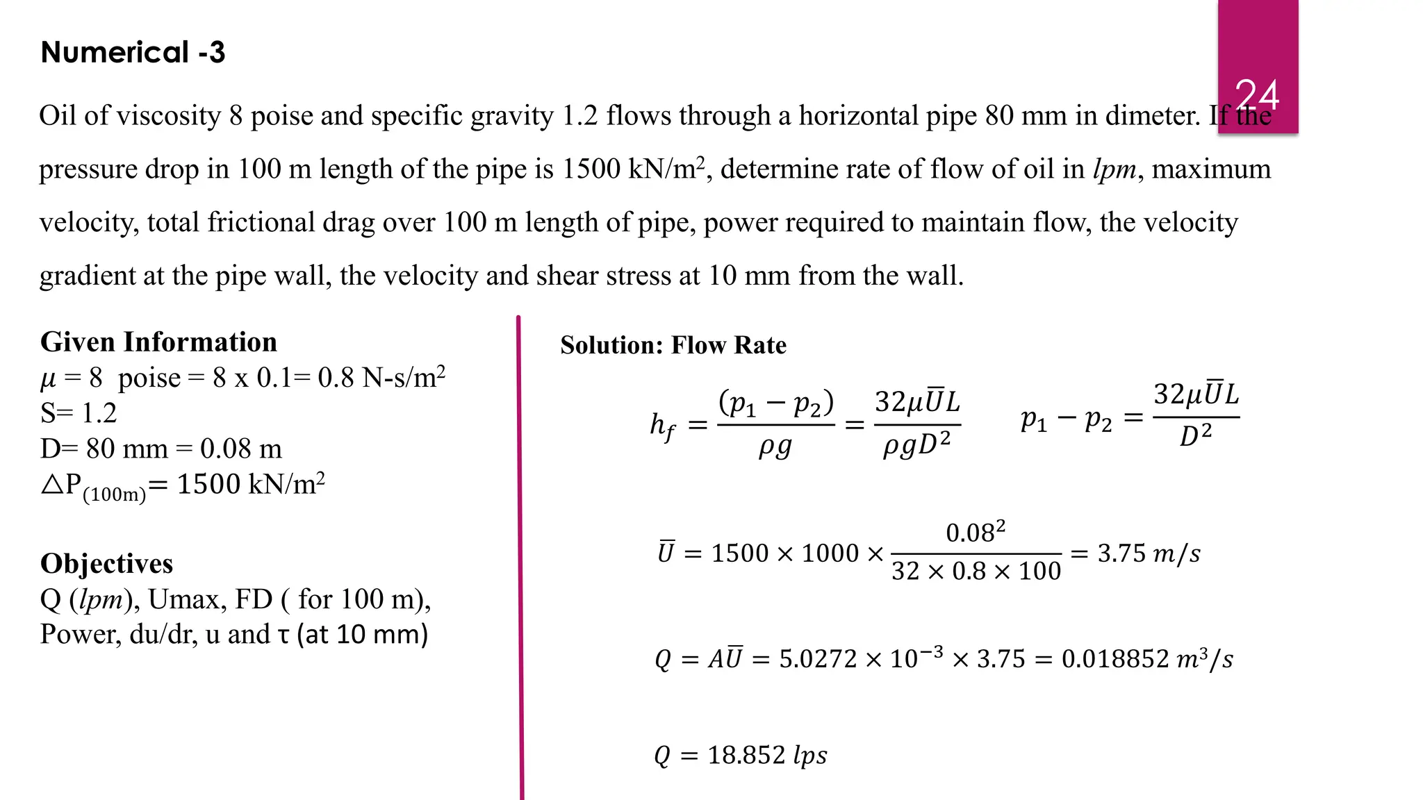 24
Oil of viscosity 8 poise and specific gravity 1.2 flows through a horizontal pipe 80 mm in dimeter. If the
pressure drop in 100 m length of the pipe is 1500 kN/m2, determine rate of flow of oil in lpm, maximum
velocity, total frictional drag over 100 m length of pipe, power required to maintain flow, the velocity
gradient at the pipe wall, the velocity and shear stress at 10 mm from the wall.
Numerical -3
Given Information
𝜇 = 8 poise = 8 x 0.1= 0.8 N-s/m2
S= 1.2
D= 80 mm = 0.08 m
△P(100m)= 1500 kN/m2
Objectives
Q (lpm), Umax, FD ( for 100 m),
Power, du/dr, u and τ (at 10 mm)
ℎ𝑓 =
𝑝1 − 𝑝2
𝜌𝑔
=
32𝜇 ഥ
𝑈𝐿
𝜌𝑔𝐷2
Solution: Flow Rate
𝑝1 − 𝑝2 =
32𝜇 ഥ
𝑈𝐿
𝐷2
ഥ
𝑈 = 1500 × 1000 ×
0.082
32 × 0.8 × 100
= 3.75 𝑚/𝑠
𝑄 = 𝐴ഥ
𝑈 = 5.0272 × 10−3
× 3.75 = 0.018852 𝑚3/𝑠
𝑄 = 18.852 𝑙𝑝𝑠
 