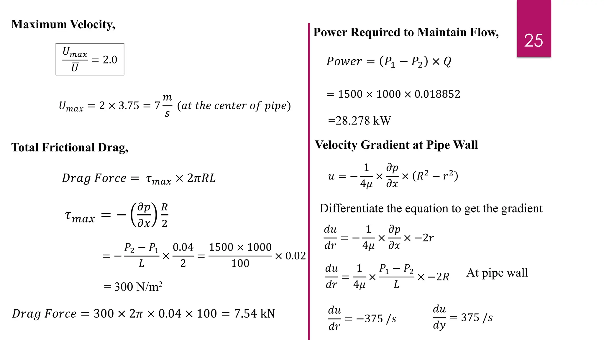 25
𝑈𝑚𝑎𝑥
ഥ
𝑈
= 2.0
Maximum Velocity,
𝑈𝑚𝑎𝑥 = 2 × 3.75 = 7
𝑚
𝑠
(𝑎𝑡 𝑡ℎ𝑒 𝑐𝑒𝑛𝑡𝑒𝑟 𝑜𝑓 𝑝𝑖𝑝𝑒)
Total Frictional Drag,
𝐷𝑟𝑎𝑔 𝐹𝑜𝑟𝑐𝑒 = 𝜏𝑚𝑎𝑥 × 2𝜋𝑅𝐿
= −
𝑃2 − 𝑃1
𝐿
×
0.04
2
=
1500 × 1000
100
× 0.02
𝜏𝑚𝑎𝑥 = −
𝜕𝑝
𝜕𝑥
𝑅
2
= 300 N/m2
𝐷𝑟𝑎𝑔 𝐹𝑜𝑟𝑐𝑒 = 300 × 2𝜋 × 0.04 × 100 = 7.54 kN
𝑃𝑜𝑤𝑒𝑟 = 𝑃1 − 𝑃2 × 𝑄
Power Required to Maintain Flow,
= 1500 × 1000 × 0.018852
=28.278 kW
Velocity Gradient at Pipe Wall
𝑢 = −
1
4𝜇
×
𝜕𝑝
𝜕𝑥
× 𝑅2 − 𝑟2
𝑑𝑢
𝑑𝑟
= −
1
4𝜇
×
𝜕𝑝
𝜕𝑥
× −2𝑟
𝑑𝑢
𝑑𝑟
=
1
4𝜇
×
𝑃1 − 𝑃2
𝐿
× −2𝑅 At pipe wall
𝑑𝑢
𝑑𝑟
= −375 /𝑠
𝑑𝑢
𝑑𝑦
= 375 /𝑠
Differentiate the equation to get the gradient
 