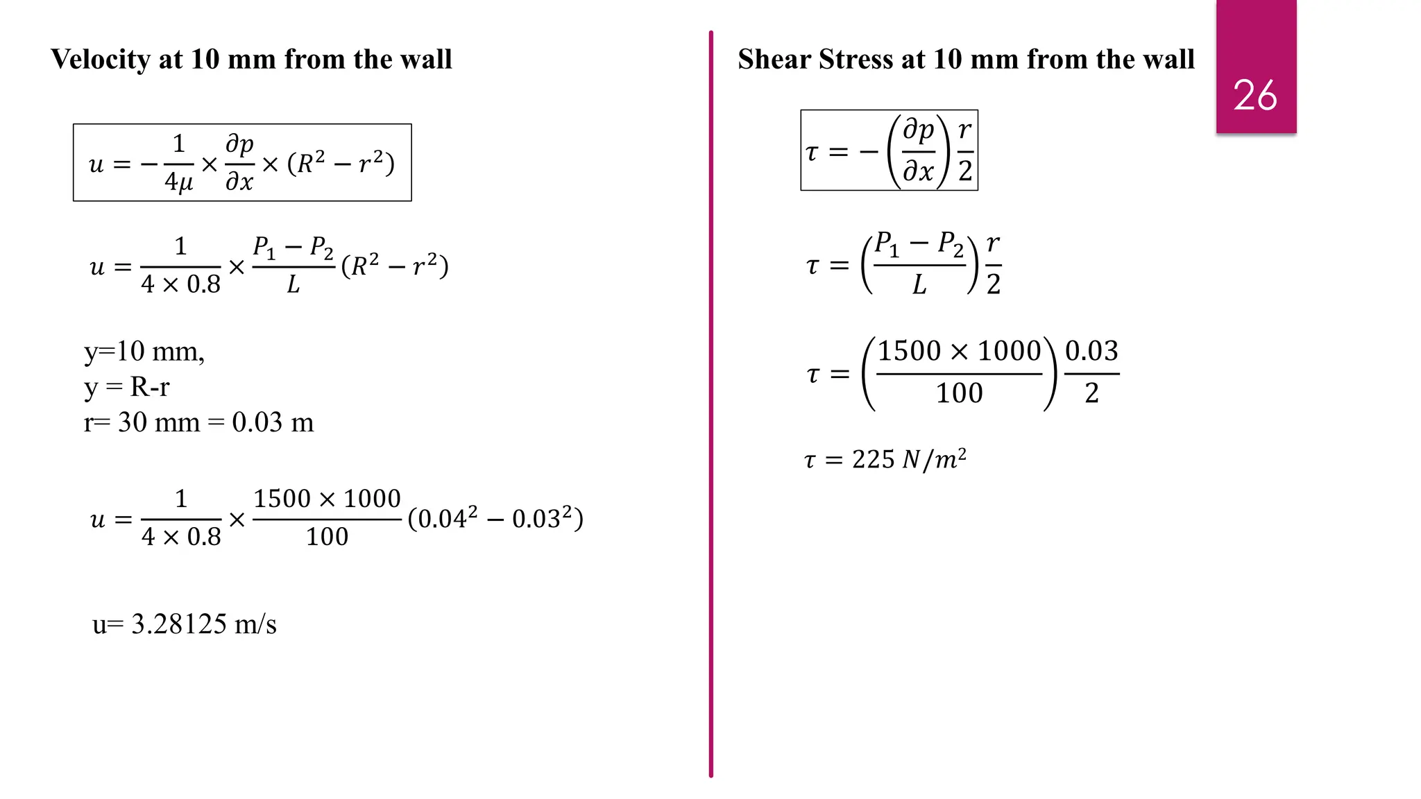 26
Velocity at 10 mm from the wall
𝑢 = −
1
4𝜇
×
𝜕𝑝
𝜕𝑥
× 𝑅2
− 𝑟2
𝑢 =
1
4 × 0.8
×
𝑃1 − 𝑃2
𝐿
𝑅2 − 𝑟2
y=10 mm,
y = R-r
r= 30 mm = 0.03 m
𝑢 =
1
4 × 0.8
×
1500 × 1000
100
0.042
− 0.032
u= 3.28125 m/s
Shear Stress at 10 mm from the wall
𝜏 = −
𝜕𝑝
𝜕𝑥
𝑟
2
𝜏 =
𝑃1 − 𝑃2
𝐿
𝑟
2
𝜏 =
1500 × 1000
100
0.03
2
𝜏 = 225 𝑁/𝑚2
 