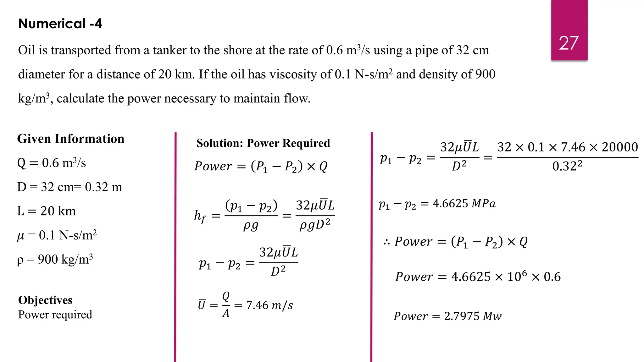 27
Numerical -4
Oil is transported from a tanker to the shore at the rate of 0.6 m3/s using a pipe of 32 cm
diameter for a distance of 20 km. If the oil has viscosity of 0.1 N-s/m2 and density of 900
kg/m3, calculate the power necessary to maintain flow.
Given Information
Q = 0.6 m3/s
D = 32 cm= 0.32 m
L = 20 km
𝜇 = 0.1 N-s/m2
ρ = 900 kg/m3
Objectives
Power required
Solution: Power Required
𝑃𝑜𝑤𝑒𝑟 = 𝑃1 − 𝑃2 × 𝑄
ℎ𝑓 =
𝑝1 − 𝑝2
𝜌𝑔
=
32𝜇 ഥ
𝑈𝐿
𝜌𝑔𝐷2
𝑝1 − 𝑝2 =
32𝜇 ഥ
𝑈𝐿
𝐷2
ഥ
𝑈 =
𝑄
𝐴
= 7.46 𝑚/𝑠
𝑝1 − 𝑝2 =
32𝜇 ഥ
𝑈𝐿
𝐷2
=
32 × 0.1 × 7.46 × 20000
0.322
𝑝1 − 𝑝2 = 4.6625 𝑀𝑃𝑎
∴ 𝑃𝑜𝑤𝑒𝑟 = 𝑃1 − 𝑃2 × 𝑄
𝑃𝑜𝑤𝑒𝑟 = 4.6625 × 106 × 0.6
𝑃𝑜𝑤𝑒𝑟 = 2.7975 𝑀𝑤
 