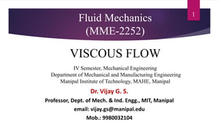 1
Fluid Mechanics
(MME-2252)
VISCOUS FLOW
IV Semester, Mechanical Engineering
Department of Mechanical and Manufacturing Engineering
Manipal Institute of Technology, MAHE, Manipal
Dr. Vijay G. S.
Professor, Dept. of Mech. & Ind. Engg., MIT, Manipal
email: vijay.gs@manipal.edu
Mob.: 9980032104
 