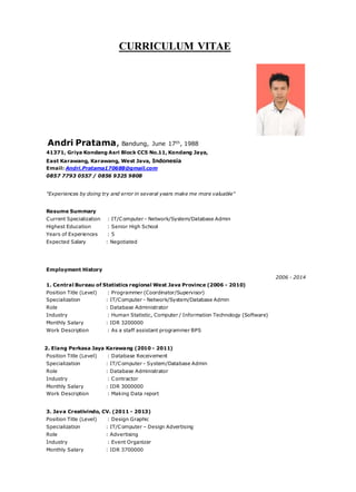CURRICULUM VITAE
Andri Pratama, Bandung, June 17th, 1988
41371, Griya Kondang Asri Block CC5 No.11, Kondang Jaya,
East Karawang, Karawang, West Java, Indonesia
Email: Andri.Pratama170688@gmail.com
0857 7793 0557 / 0856 9325 9808
"Experiences by doing try and error in several years make me more valuable"
Resume Summary
Current Specialization : IT/Computer - Network/System/Database Admin
Highest Education : Senior High School
Years of Experiences : 5
Expected Salary : Negotiated
Employment History
2006 - 2014
1. Central Bureau of Statistics regional West Java Province (2006 - 2010)
Position Title (Level) : Programmer (Coordinator/Supervisor)
Specialization : IT/Computer - Network/System/Database Admin
Role : Database Administrator
Industry : Human Statistic, Computer / Information Technology (Software)
Monthly Salary : IDR 3200000
Work Description : As a staff assistant programmer BPS
2. Elang Perkasa Jaya Karawang (2010 - 2011)
Position Title (Level) : Database Receivement
Specialization : IT/Computer - System/Database Admin
Role : Database Administrator
Industry : Contractor
Monthly Salary : IDR 3000000
Work Description : Making Data report
3. Java Creativindo, CV. (2011 - 2013)
Position Title (Level) : Design Graphic
Specialization : IT/Computer – Design Advertising
Role : Advertising
Industry : Event Organizer
Monthly Salary : IDR 3700000
 