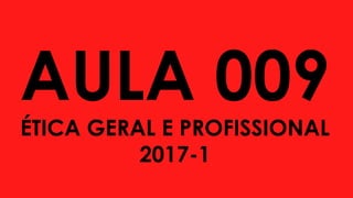 AULA 009
ÉTICA GERAL E PROFISSIONAL
2017-1
 