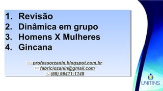 1. Revisão
2. Dinâmica em grupo
3. Homens X Mulheres
4. Gincana
professorzanin.blogspot.com.br
fabriciozanin@gmail.com
(69) 98411-1149
1. Revisão
2. Dinâmica em grupo
3. Homens X Mulheres
4. Gincana
professorzanin.blogspot.com.br
fabriciozanin@gmail.com
(69) 98411-1149
 