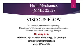 1
Fluid Mechanics
(MME-2252)
VISCOUS FLOW
IV Semester, Mechanical Engineering
Department of Mechanical and Manufacturing Engineering
Manipal Institute of Technology, Manipal
Dr. Vijay G. S.
Professor, Dept. of Mech. & Ind. Engg., MIT, Manipal
email: vijay.gs@manipal.edu
Mob.: 9980032104
 