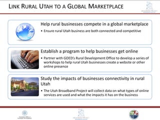 Help rural businesses compete in a global marketplace
• Ensure rural Utah business are both connected and competitive
Establish a program to help businesses get online
• Partner with GOED’s Rural Development Office to develop a series of
workshops to help rural Utah businesses create a website or other
online presence
Study the impacts of businesses connectivity in rural
Utah
• The Utah Broadband Project will collect data on what types of online
services are used and what the impacts it has on the business
LINK RURAL UTAH TO A GLOBAL MARKETPLACE
 