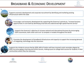 Supports economic development and corporate recruitment by identifying and marketing existing
infrastructure within the state
Encourages rural economic development by supporting the Governor’s priority to, “increase business
opportunities in rural Utah by identifying unserved and underserved high-speed Internet service”
Supports the Governor's objective to increase national and international business by encouraging
Utah’s businesses, both urban and rural to compete in markets throughout the world
Promotes the development of broadband infrastructure and capacity to support the increasing demand
of integrating technology into the classroom
Supports the initiate to ensure that by 2020, 66% of Utahns will have received a post-secondary degree by
2020, by encouraging e-learning and online courses, making access to college level courses for students in their
communities where they live necessary
BROADBAND & ECONOMIC DEVELOPMENT
 
