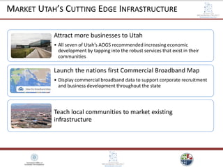 Attract more businesses to Utah
• All seven of Utah’s AOGS recommended increasing economic
development by tapping into the robust services that exist in their
communities
Launch the nations first Commercial Broadband Map
• Display commercial broadband data to support corporate recruitment
and business development throughout the state
Teach local communities to market existing
infrastructure
MARKET UTAH’S CUTTING EDGE INFRASTRUCTURE
 