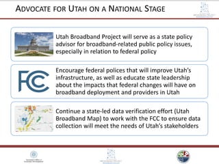 Utah Broadband Project will serve as a state policy
advisor for broadband-related public policy issues,
especially in relation to federal policy
Encourage federal polices that will improve Utah’s
infrastructure, as well as educate state leadership
about the impacts that federal changes will have on
broadband deployment and providers in Utah
Continue a state-led data verification effort (Utah
Broadband Map) to work with the FCC to ensure data
collection will meet the needs of Utah’s stakeholders
ADVOCATE FOR UTAH ON A NATIONAL STAGE
 