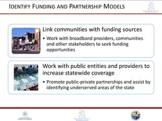 Link communities with funding sources
• Work with broadband providers, communities
and other stakeholders to seek funding
opportunities
Work with public entities and providers to
increase statewide coverage
• Promote public-private partnerships and assist by
identifying underserved areas of the state
IDENTIFY FUNDING AND PARTNERSHIP MODELS
 