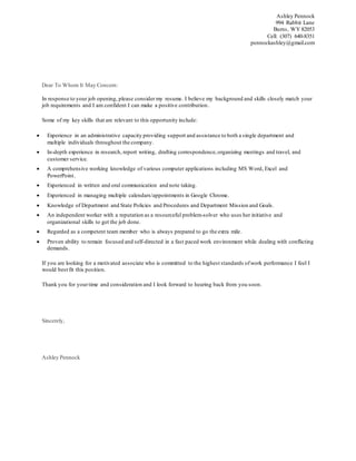 Ashley Pennock
994 Rabbit Lane
Burns, WY 82053
Cell: (307) 640-8351
pennockashley@gmail.com
Dear To Whom It May Concern:
In response to your job opening, please consider my resume. I believe my background and skills closely match your
job requirements and I am confident I can make a positive contribution.
Some of my key skills that are relevant to this opportunity include:
 Experience in an administrative capacity providing support and assistance to both a single department and
multiple individuals throughout the company.
 In-depth experience in research, report writing, drafting correspondence,organizing meetings and travel, and
customer service.
 A comprehensive working knowledge of various computer applications including MS Word, Excel and
PowerPoint.
 Experienced in written and oral communication and note taking.
 Experienced in managing multiple calendars/appointments in Google Chrome.
 Knowledge of Department and State Policies and Procedures and Department Mission and Goals.
 An independent worker with a reputation as a resourceful problem-solver who uses her initiative and
organizational skills to get the job done.
 Regarded as a competent team member who is always prepared to go the extra mile.
 Proven ability to remain focused and self-directed in a fast paced work environment while dealing with conflicting
demands.
If you are looking for a motivated associate who is committed to the highest standards ofwork performance I feel I
would best fit this position.
Thank you for yourtime and consideration and I look forward to hearing back from you soon.
Sincerely,
Ashley Pennock
 