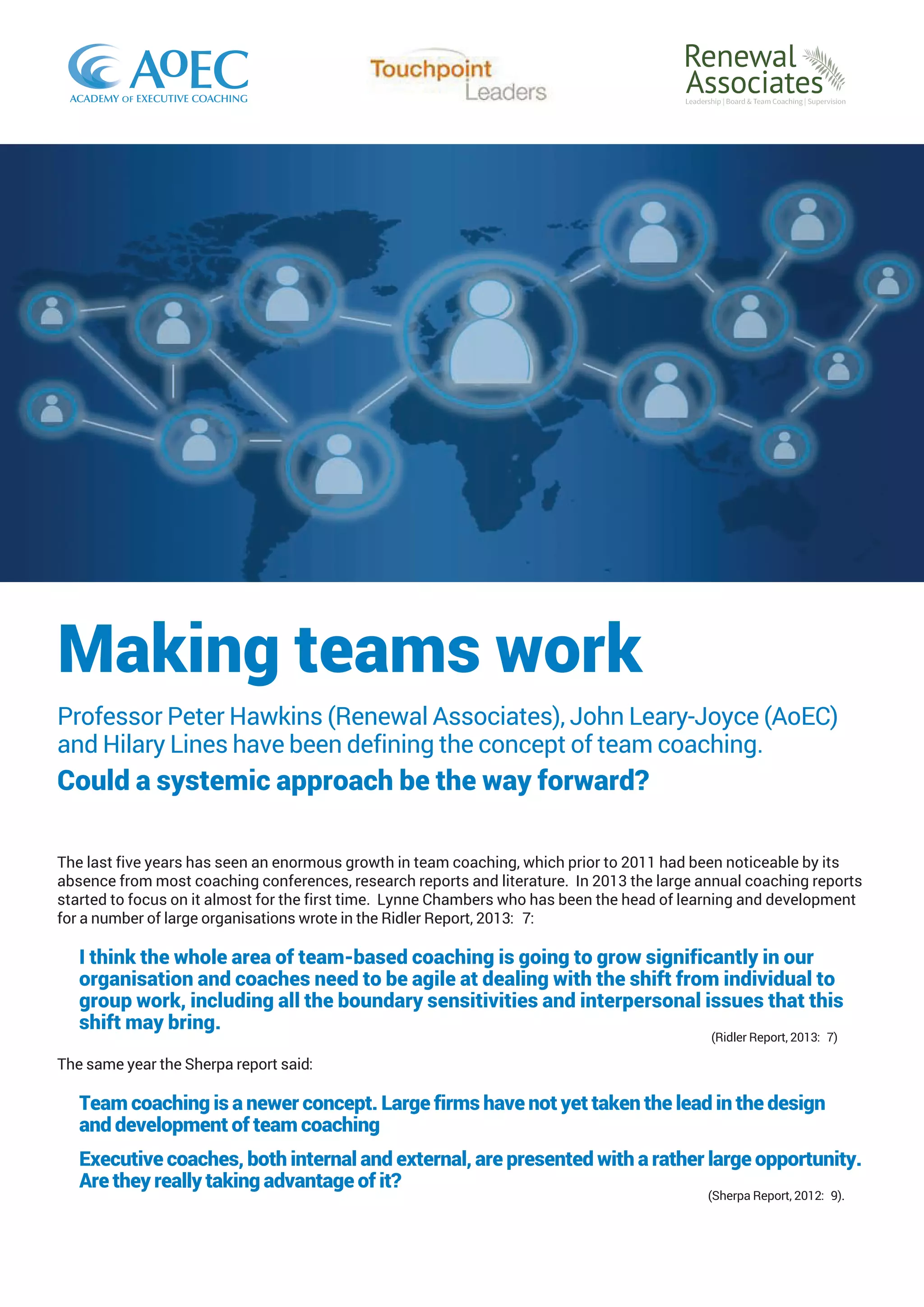 Making teams work
Professor Peter Hawkins (Renewal Associates), John Leary-Joyce (AoEC)
and Hilary Lines have been defining the concept of team coaching.
Could a systemic approach be the way forward?
The last five years has seen an enormous growth in team coaching, which prior to 2011 had been noticeable by its
absence from most coaching conferences, research reports and literature. In 2013 the large annual coaching reports
started to focus on it almost for the first time. Lynne Chambers who has been the head of learning and development
for a number of large organisations wrote in the Ridler Report, 2013: 7:
I think the whole area of team-based coaching is going to grow significantly in our
organisation and coaches need to be agile at dealing with the shift from individual to
group work, including all the boundary sensitivities and interpersonal issues that this
shift may bring.
(Ridler Report, 2013: 7)
The same year the Sherpa report said:
Team coaching is a newer concept. Large firms have not yet taken the lead in the design
and development of team coaching
Executive coaches, both internal and external, are presented with a rather large opportunity.
Are they really taking advantage of it?
(Sherpa Report, 2012: 9).
 