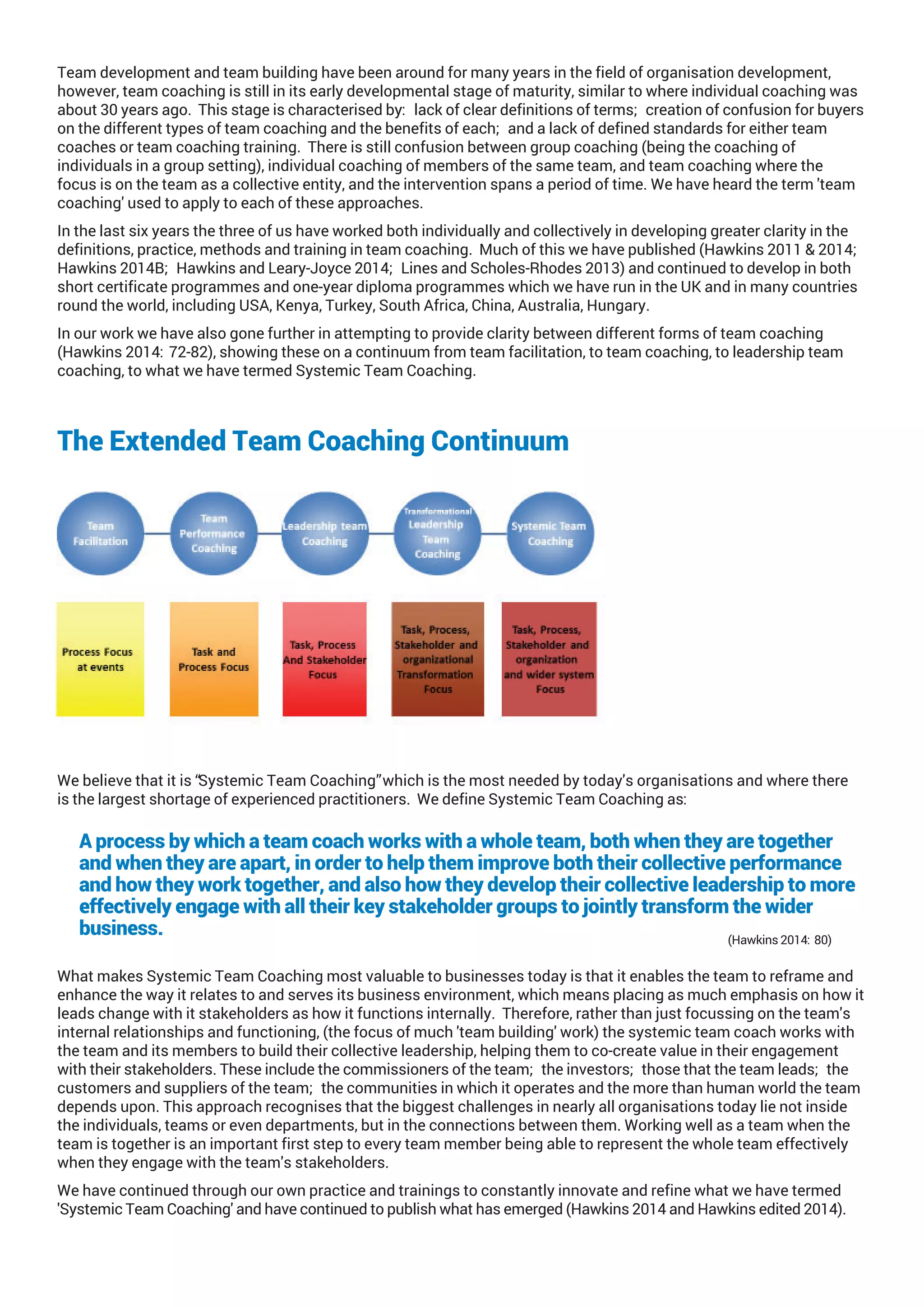 Team development and team building have been around for many years in the field of organisation development,
however, team coaching is still in its early developmental stage of maturity, similar to where individual coaching was
about 30 years ago. This stage is characterised by: lack of clear definitions of terms; creation of confusion for buyers
on the different types of team coaching and the benefits of each; and a lack of defined standards for either team
coaches or team coaching training. There is still confusion between group coaching (being the coaching of
individuals in a group setting), individual coaching of members of the same team, and team coaching where the
focus is on the team as a collective entity, and the intervention spans a period of time. We have heard the term 'team
coaching' used to apply to each of these approaches.
In the last six years the three of us have worked both individually and collectively in developing greater clarity in the
definitions, practice, methods and training in team coaching. Much of this we have published (Hawkins 2011 & 2014;
Hawkins 2014B; Hawkins and Leary-Joyce 2014; Lines and Scholes-Rhodes 2013) and continued to develop in both
short certificate programmes and one-year diploma programmes which we have run in the UK and in many countries
round the world, including USA, Kenya, Turkey, South Africa, China, Australia, Hungary.
In our work we have also gone further in attempting to provide clarity between different forms of team coaching
(Hawkins 2014:72-82), showing these on a continuum from team facilitation, to team coaching, to leadership team
coaching, to what we have termed Systemic Team Coaching.
The Extended Team Coaching Continuum
We believe that it is “Systemic Team Coaching” which is the most needed by today's organisations and where there
is the largest shortage of experienced practitioners. We define Systemic Team Coaching as:
A process by which a team coach works with a whole team, both when they are together
and when they are apart, in order to help them improve both their collective performance
and how they work together, and also how they develop their collective leadership to more
effectively engage with all their key stakeholder groups to jointly transform the wider
business. (Hawkins 2014:80)
What makes Systemic Team Coaching most valuable to businesses today is that it enables the team to reframe and
enhance the way it relates to and serves its business environment, which means placing as much emphasis on how it
leads change with it stakeholders as how it functions internally. Therefore, rather than just focussing on the team's
internal relationships and functioning, (the focus of much 'team building' work) the systemic team coach works with
the team and its members to build their collective leadership, helping them to co-create value in their engagement
with their stakeholders. These include the commissioners of the team; the investors; those that the team leads; the
customers and suppliers of the team; the communities in which it operates and the more than human world the team
depends upon. This approach recognises that the biggest challenges in nearly all organisations today lie not inside
the individuals, teams or even departments, but in the connections between them. Working well as a team when the
team is together is an important first step to every team member being able to represent the whole team effectively
when they engage with the team's stakeholders.
We have continued through our own practice and trainings to constantly innovate and refine what we have termed
'Systemic Team Coaching' and have continued to publish what has emerged (Hawkins 2014 and Hawkins edited 2014).
 
