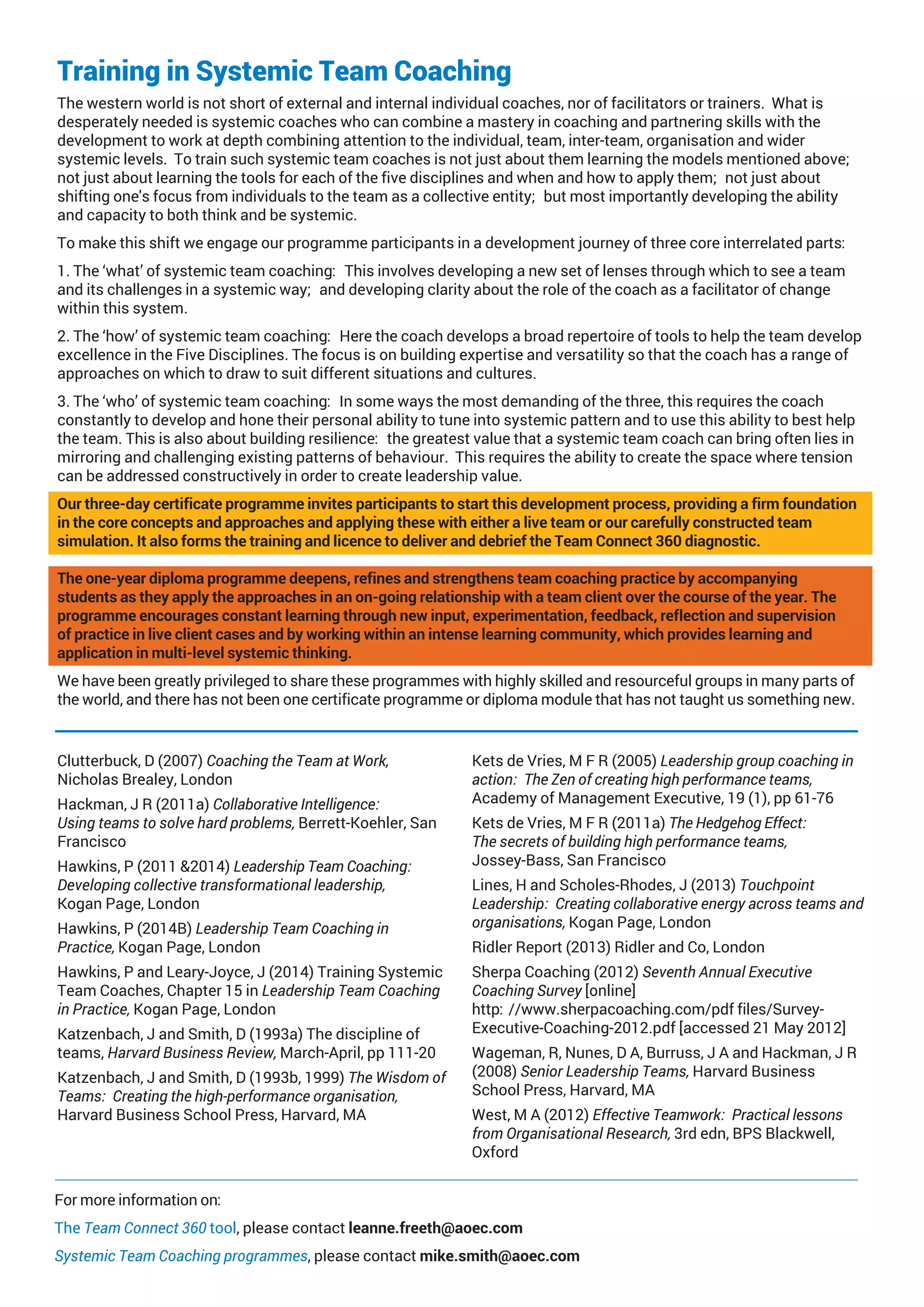 Training in Systemic Team Coaching
The western world is not short of external and internal individual coaches, nor of facilitators or trainers. What is
desperately needed is systemic coaches who can combine a mastery in coaching and partnering skills with the
development to work at depth combining attention to the individual, team, inter-team, organisation and wider
systemic levels. To train such systemic team coaches is not just about them learning the models mentioned above;
not just about learning the tools for each of the five disciplines and when and how to apply them; not just about
shifting one's focus from individuals to the team as a collective entity; but most importantly developing the ability
and capacity to both think and be systemic.
To make this shift we engage our programme participants in a development journey of three core interrelated parts:
1. The ‘what’ of systemic team coaching: This involves developing a new set of lenses through which to see a team
and its challenges in a systemic way; and developing clarity about the role of the coach as a facilitator of change
within this system.
2. The ‘how’ of systemic team coaching: Here the coach develops a broad repertoire of tools to help the team develop
excellence in the Five Disciplines. The focus is on building expertise and versatility so that the coach has a range of
approaches on which to draw to suit different situations and cultures.
3. The ‘who’ of systemic team coaching: In some ways the most demanding of the three, this requires the coach
constantly to develop and hone their personal ability to tune into systemic pattern and to use this ability to best help
the team. This is also about building resilience: the greatest value that a systemic team coach can bring often lies in
mirroring and challenging existing patterns of behaviour. This requires the ability to create the space where tension
can be addressed constructively in order to create leadership value.
Our three-day certificate programme invites participants to start this development process, providing a firm foundation
in the core concepts and approaches and applying these with either a live team or our carefully constructed team
simulation. It also forms the training and licence to deliver and debrief the Team Connect 360 diagnostic.
The one-year diploma programme deepens, refines and strengthens team coaching practice by accompanying
students as they apply the approaches in an on-going relationship with a team client over the course of the year. The
programme encourages constant learning through new input, experimentation, feedback, reflection and supervision
of practice in live client cases and by working within an intense learning community, which provides learning and
application in multi-level systemic thinking.
We have been greatly privileged to share these programmes with highly skilled and resourceful groups in many parts of
the world, and there has not been one certificate programme or diploma module that has not taught us something new.
Clutterbuck, D (2007) Coaching the Team at Work,
Nicholas Brealey, London
Hackman, J R (2011a) Collaborative Intelligence:
Using teams to solve hard problems, Berrett-Koehler, San
Francisco
Hawkins, P (2011 &2014) Leadership Team Coaching:
Developing collective transformational leadership,
Kogan Page, London
Hawkins, P (2014B) Leadership Team Coaching in
Practice, Kogan Page, London
Hawkins, P and Leary-Joyce, J (2014) Training Systemic
Team Coaches, Chapter 15 in Leadership Team Coaching
in Practice, Kogan Page, London
Katzenbach, J and Smith, D (1993a) The discipline of
teams, Harvard Business Review, March-April, pp 111-20
Katzenbach, J and Smith, D (1993b, 1999) The Wisdom of
Teams: Creating the high-performance organisation,
Harvard Business School Press, Harvard, MA
Kets de Vries, M F R (2005) Leadership group coaching in
action: The Zen of creating high performance teams,
Academy of Management Executive, 19 (1), pp 61-76
Kets de Vries, M F R (2011a) The Hedgehog Effect:
The secrets of building high performance teams,
Jossey-Bass, San Francisco
Lines, H and Scholes-Rhodes, J (2013) Touchpoint
Leadership: Creating collaborative energy across teams and
organisations, Kogan Page, London
Ridler Report (2013) Ridler and Co, London
Sherpa Coaching (2012) Seventh Annual Executive
Coaching Survey [online]
http://www.sherpacoaching.com/pdf files/Survey-
Executive-Coaching-2012.pdf [accessed 21 May 2012]
Wageman, R, Nunes, D A, Burruss, J A and Hackman, J R
(2008) Senior Leadership Teams, Harvard Business
School Press, Harvard, MA
West, M A (2012) Effective Teamwork: Practical lessons
from Organisational Research, 3rd edn, BPS Blackwell,
Oxford
For more information on:
The Team Connect 360 tool, please contact leanne.freeth@aoec.com
Systemic Team Coaching programmes, please contact mike.smith@aoec.com
 