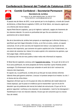 Confederació General del Treball de Catalunya (CGT)
           Comitè Confederal – Secretariat Permanent
                                  Secretaria de Jurídica
                     Via Laietana 18, 9è, 08003 BARCELONA -Tel. 692 05 73 91
                            Correu electrònic: s-juridica@cgtcatalunya.cat

El passat mes de febrer de 2012, va ser aprovat per la via d'urgència, a través del Consell
de Ministres, el Reial Decret-Legislatiu 3/2012, de 10 de febrer, de mesures urgents per
a la reforma del mercat laboral.
Aquest Reial Decret-Legislatiu, que ja té vigència i aplicació, capgira els fonaments de
les relacions laborals i fa canvis en profunditat del que fins ara enteníem com a
paràmetres de la relació laboral.


Des de la Secretària de Jurídica hem preparat un reportatge per la Revista Catalunya. I,
aprofitant que hem hagut d'estudiar el tema, us en fem un avenç, extens, en aquest
comunicat. En ell us fem una breu de l'exposició de motius i una explicació de les
mesures més importants, que contenen els quatre capítols de la llei. Evidentment, no
ens estem de comentar-les i donar-hi la nostra opinió o fer extensives les opinions, que
hem pogut llegir, d'altres persones.
Al Catalunya del mes de març podreu trobar molta més informació al respecte.


El Reial Decret-Legislatiu comença amb l'exposició de motius. Es la part de la llei on hi
ha la seva justificació, les seves propostes de forma resumida i quina finalitat pretén
aconseguir. És d'interessant lectura per entendre el sentit de la llei i extreure les
mesures més importants.
En aquest cas, la justificació, no dista de la ja feta per les dues últimes reformes
laborals fetes pels governs anteriors. L'excusa i el pretext sempre és el mateix: la crisi. I
el drama són les xifres d'atur.
Segueixen afirmant que la crisi ha posat de relleu les debilitats del model laboral de
l'estat espanyol, que ha posat en evidència que és insostenible i que ens ha de fer
descobrir que els problemes del mercat de treball són estructurals. El que cal fer és
generar seguretat i confiança a les empreses i als empleadors. I això ho fan desregulant i
flexibilitzant el marc de relacions laborals. Encara que són conscients que no crearan
llocs de treball.




           Via Laietana 18, 9a. planta – 08003 Barcelona – Tel. 933103362 – Fax 933107110
                         :www.cgtcatalunya.cat – E m@il: spccc@catalunya.cat
 