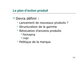 102
Le plan d’action produit
 Devra définir :
 Lancement de nouveaux produits ?
 Structuration de la gamme
 Rénovation d’anciens produits
 Packaging
 Logo
 Politique de la marque
 