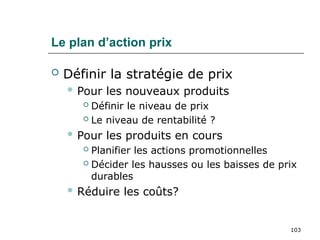 103
Le plan d’action prix
 Définir la stratégie de prix
 Pour les nouveaux produits
 Définir le niveau de prix
 Le niveau de rentabilité ?
 Pour les produits en cours
 Planifier les actions promotionnelles
 Décider les hausses ou les baisses de prix
durables
 Réduire les coûts?
 