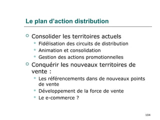 104
Le plan d’action distribution
 Consolider les territoires actuels
 Fidélisation des circuits de distribution
 Animation et consolidation
 Gestion des actions promotionnelles
 Conquérir les nouveaux territoires de
vente :
 Les référencements dans de nouveaux points
de vente
 Développement de la force de vente
 Le e-commerce ?
 