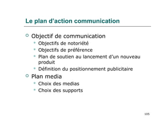 105
Le plan d’action communication
 Objectif de communication
 Objectifs de notoriété
 Objectifs de préférence
 Plan de soutien au lancement d’un nouveau
produit
 Définition du positionnement publicitaire
 Plan media
 Choix des medias
 Choix des supports
 