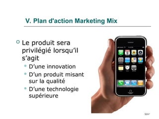 107
V. Plan d'action Marketing Mix
 Le produit sera
privilégié lorsqu’il
s’agit
 D’une innovation
 D’un produit misant
sur la qualité
 D’une technologie
supérieure
 
