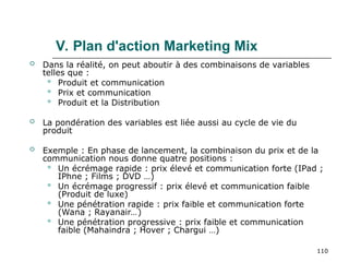 110
V. Plan d'action Marketing Mix
 Dans la réalité, on peut aboutir à des combinaisons de variables
telles que :
 Produit et communication
 Prix et communication
 Produit et la Distribution
 La pondération des variables est liée aussi au cycle de vie du
produit
 Exemple : En phase de lancement, la combinaison du prix et de la
communication nous donne quatre positions :
 Un écrémage rapide : prix élevé et communication forte (IPad ;
IPhne ; Films ; DVD …)
 Un écrémage progressif : prix élevé et communication faible
(Produit de luxe)
 Une pénétration rapide : prix faible et communication forte
(Wana ; Rayanair…)
 Une pénétration progressive : prix faible et communication
faible (Mahaindra ; Hover ; Chargui …)
 