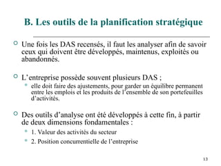 13
B. Les outils de la planification stratégique
 Une fois les DAS recensés, il faut les analyser afin de savoir
ceux qui doivent être développés, maintenus, exploités ou
abandonnés.
 L’entreprise possède souvent plusieurs DAS ;
 elle doit faire des ajustements, pour garder un équilibre permanent
entre les emplois et les produits de l’ensemble de son portefeuilles
d’activités.
 Des outils d’analyse ont été développés à cette fin, à partir
de deux dimensions fondamentales :
 1. Valeur des activités du secteur
 2. Position concurrentielle de l’entreprise
 