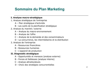 2
Sommaire du Plan Marketing
I. Analyse macro-stratégique
1. Analyse stratégique de l’entreprise
A – Plan stratégique d’activités
B - Les outils de la planification stratégique
2. Analyse du marché / externe
A – Analyse du macro-environnement
B – Analyse de l’offre
C – Analyse de la demande et des consommateurs
D - La concurrence, les intermédiaires et la distribution
3. Analyse de l’entreprise
A - Ressources financières
B - Ressources humaines
C - L'appareil de production
II. Diagnostic stratégique
A - Opportunités et menaces (analyse externe)
B - Forces et faiblesses (analyse interne)
C - Analyse attraits/atouts
D - Choix des stratégies concurrentielles
 