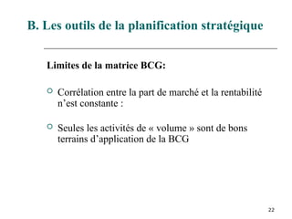 22
Limites de la matrice BCG:
 Corrélation entre la part de marché et la rentabilité
n’est constante :
 Seules les activités de « volume » sont de bons
terrains d’application de la BCG
B. Les outils de la planification stratégique
 