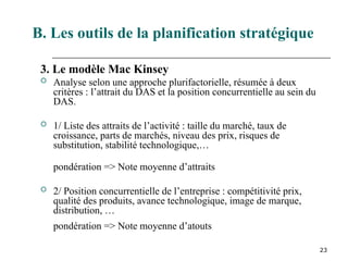 23
3. Le modèle Mac Kinsey
 Analyse selon une approche plurifactorielle, résumée à deux
critères : l’attrait du DAS et la position concurrentielle au sein du
DAS.
 1/ Liste des attraits de l’activité : taille du marché, taux de
croissance, parts de marchés, niveau des prix, risques de
substitution, stabilité technologique,…
pondération => Note moyenne d’attraits
 2/ Position concurrentielle de l’entreprise : compétitivité prix,
qualité des produits, avance technologique, image de marque,
distribution, …
pondération => Note moyenne d’atouts
B. Les outils de la planification stratégique
 
