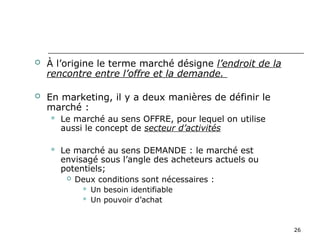 26
 À l’origine le terme marché désigne l’endroit de la
rencontre entre l’offre et la demande.
 En marketing, il y a deux manières de définir le
marché :
 Le marché au sens OFFRE, pour lequel on utilise
aussi le concept de secteur d’activités
 Le marché au sens DEMANDE : le marché est
envisagé sous l’angle des acheteurs actuels ou
potentiels;
 Deux conditions sont nécessaires :
 Un besoin identifiable
 Un pouvoir d’achat
 