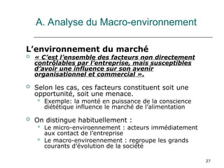 27
A. Analyse du Macro-environnement
L’environnement du marché
 « C’est l’ensemble des facteurs non directement
contrôlables par l’entreprise, mais susceptibles
d’avoir une influence sur son avenir
organisationnel et commercial ».
 Selon les cas, ces facteurs constituent soit une
opportunité, soit une menace.
 Exemple: la monté en puissance de la conscience
diététique influence le marché de l’alimentation
 On distingue habituellement :
 Le micro-enviroennement : acteurs immédiatement
aux contact de l’entreprise
 Le macro-enviroennement : regroupe les grands
courants d’évolution de la société
 