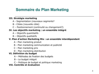 3
III. Stratégie marketing
A - Segmentation (nouveaux segments?
B - Cibles (nouvelle cible)
C – Positionnement (continuité ou changement?)
IV. Les objectifs marketing : un ensemble intégré
A – Objectifs quantitatifs
B – Objectifs qualitatifs
V. Plan d'action Marketing Mix : un ensemble interdépendant
A - Plan marketing produit
B - Plan marketing communication et publicité
C - Plan marketing prix
D - Plan marketing distribution
VI. Définition du budget
A – Méthodes de fixation des budgets
B – Le budget intégré
C – Politique de budget et politique marketing
VII. Contrôle et évaluation
Sommaire du Plan Marketing
 