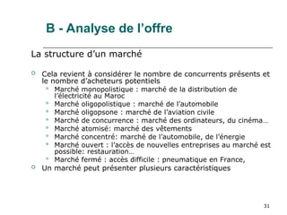 31
B - Analyse de l’offre
La structure d’un marché
 Cela revient à considérer le nombre de concurrents présents et
le nombre d’acheteurs potentiels
 Marché monopolistique : marché de la distribution de
l’électricité au Maroc
 Marché oligopolistique : marché de l’automobile
 Marché oligopsone : marché de l’aviation civile
 Marché de concurrence : marché des ordinateurs, du cinéma…
 Marché atomisé: marché des vêtements
 Marché concentré: marché de l’automobile, de l’énergie
 Marché ouvert : l’accès de nouvelles entreprises au marché est
possible: restauration…
 Marché fermé : accès difficile : pneumatique en France,
 Un marché peut présenter plusieurs caractéristiques
 