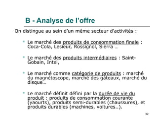 32
B - Analyse de l’offre
On distingue au sein d’un même secteur d’activités :
 Le marché des produits de consommation finale :
Coca-Cola, Lesieur, Rossignol, Sierra …
 Le marché des produits intermédiaires : Saint-
Gobain, Intel,
 Le marché comme catégorie de produits : marché
du magnétoscope, marché des gâteaux, marché du
disque…
 Le marché définit défini par la durée de vie du
produit : produits de consommation courante
(yaourts), produits semi-durables (chaussures), et
produits durables (machines, voitures..).
 
