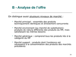 33
B - Analyse de l’offre
On distingue aussi plusieurs niveaux de marché :
 Marché principal : ensemble des produits
techniquement identiques et directement concurrents
 Marché environnant (ou marché de substitution):
produits de nature différente des produits du MP, mais
satisfaisant les mêmes besoins
 Marché générique : comprend tous les produits liés à la
catégorie du MP
 Marché support : produits dont l’existence est
nécessaire à la consommation des produits des marchés
précédents
 