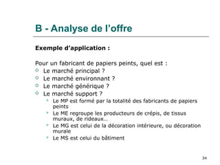 34
B - Analyse de l’offre
Exemple d’application :
Pour un fabricant de papiers peints, quel est :
 Le marché principal ?
 Le marché environnant ?
 Le marché générique ?
 Le marché support ?
 Le MP est formé par la totalité des fabricants de papiers
peints
 Le ME regroupe les producteurs de crépis, de tissus
muraux, de rideaux…
 Le MG est celui de la décoration intérieure, ou décoration
murale
 Le MS est celui du bâtiment
 